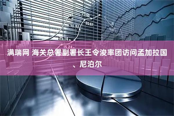 满瑞网 海关总署副署长王令浚率团访问孟加拉国、尼泊尔