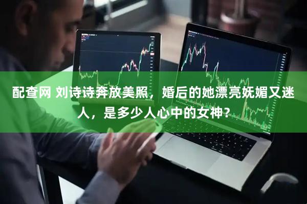 配查网 刘诗诗奔放美照，婚后的她漂亮妩媚又迷人，是多少人心中的女神？