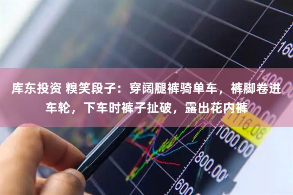库东投资 糗笑段子：穿阔腿裤骑单车，裤脚卷进车轮，下车时裤子扯破，露出花内裤