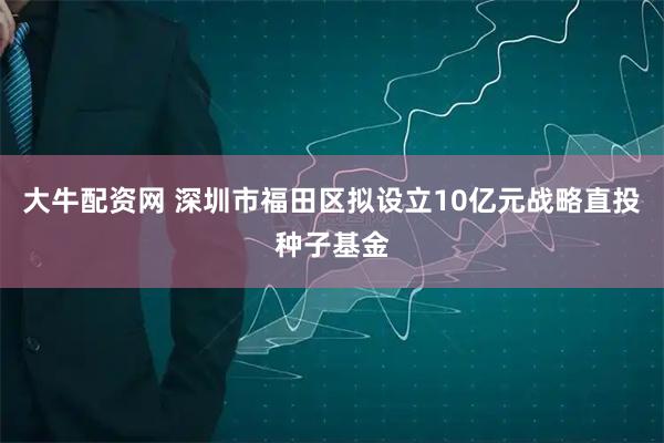 大牛配资网 深圳市福田区拟设立10亿元战略直投种子基金