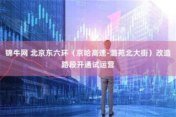 锦牛网 北京东六环（京哈高速-潞苑北大街）改造路段开通试运营