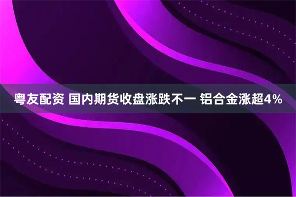 粤友配资 国内期货收盘涨跌不一 铝合金涨超4%