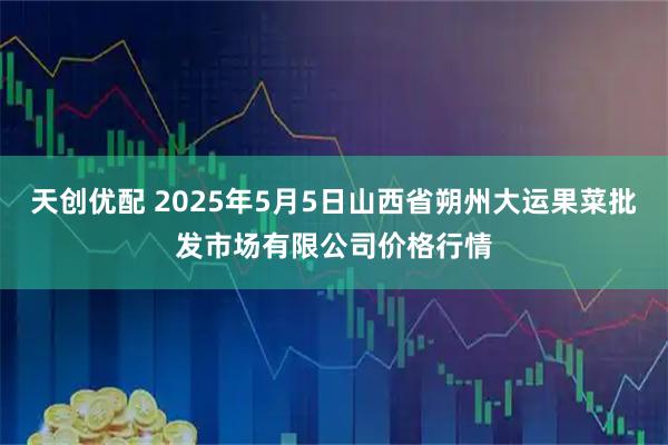 天创优配 2025年5月5日山西省朔州大运果菜批发市场有限公司价格行情