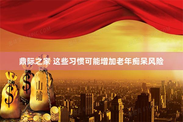 鼎际之家 这些习惯可能增加老年痴呆风险