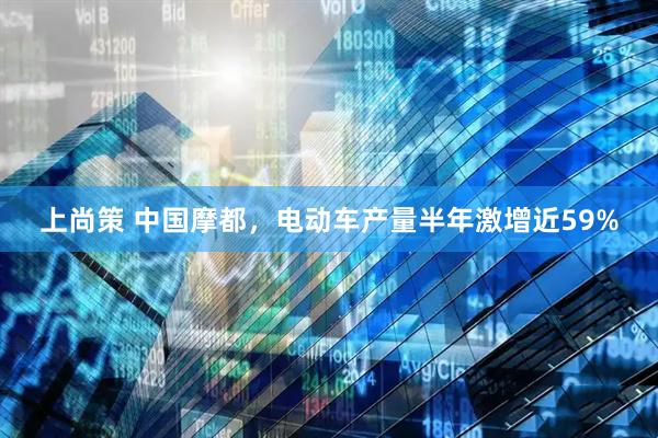 上尚策 中国摩都，电动车产量半年激增近59%