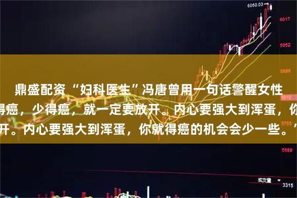 鼎盛配资 “妇科医生”冯唐曾用一句话警醒女性：“女人呀，如果想不得癌，少得癌，就一定要放开。内心要强大到浑蛋，你就得癌的机会会少一些。”