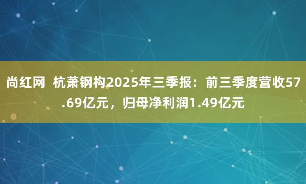 尚红网  杭萧钢构2025年三季报：前三季度营收57.69亿元，归母净利润1.49亿元