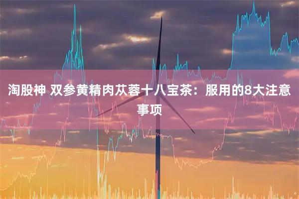 淘股神 双参黄精肉苁蓉十八宝茶：服用的8大注意事项