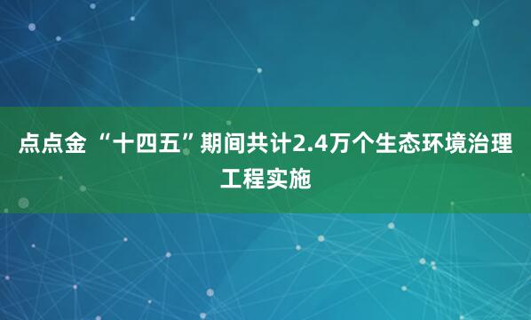 点点金 “十四五”期间共计2.4万个生态环境治理工程实施