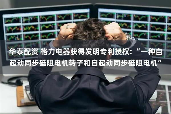 华泰配资 格力电器获得发明专利授权: “一种自起动同步磁阻电机转子和自起动同步磁阻电机”