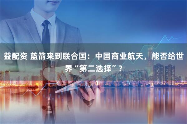 益配资 蓝箭来到联合国：中国商业航天，能否给世界“第二选择”？