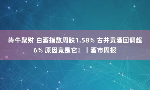 犇牛聚财 白酒指数周跌1.58% 古井贡酒回调超6% 原因竟是它!丨酒市周报