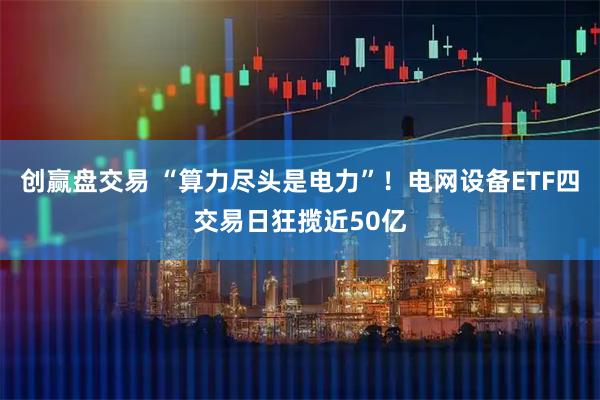 创赢盘交易 “算力尽头是电力”!电网设备ETF四交易日狂揽近50亿