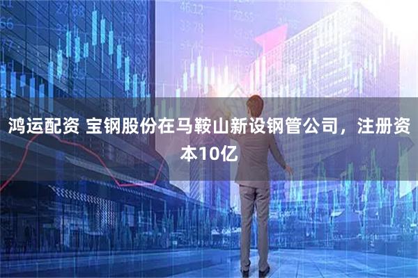 鸿运配资 宝钢股份在马鞍山新设钢管公司，注册资本10亿