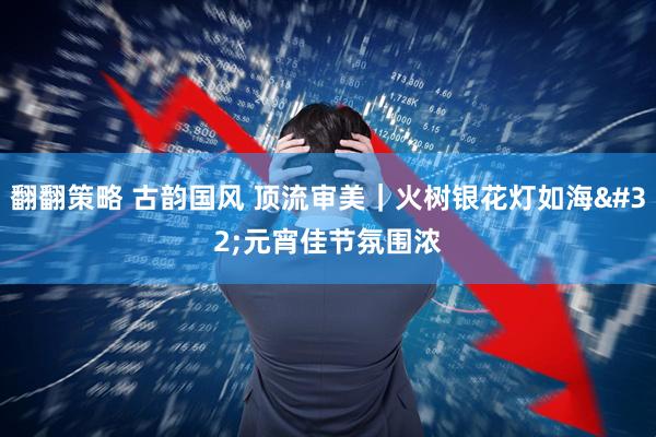 翻翻策略 古韵国风 顶流审美|火树银花灯如海 元宵佳节氛围浓