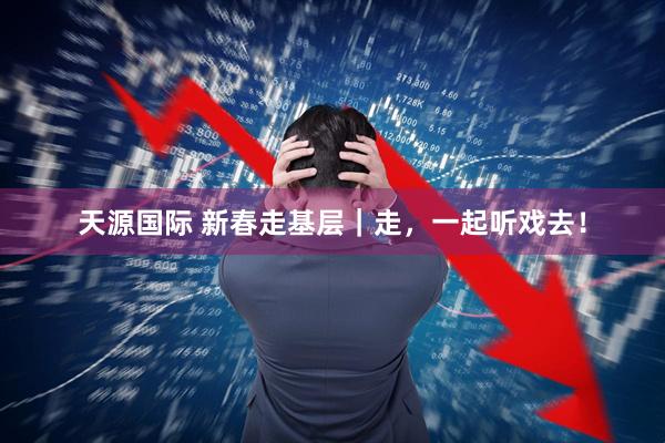 天源国际 新春走基层|走,一起听戏去!