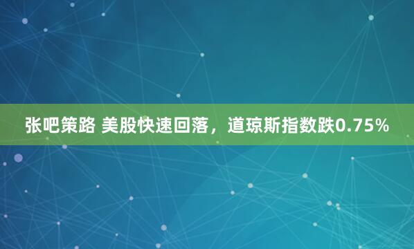 张吧策路 美股快速回落，道琼斯指数跌0.75%