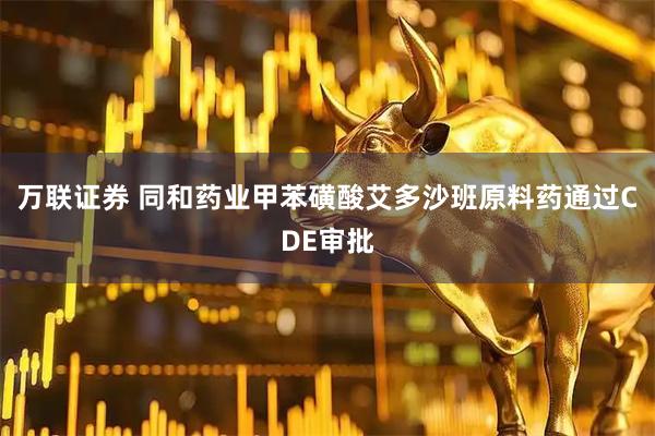 万联证券 同和药业甲苯磺酸艾多沙班原料药通过CDE审批