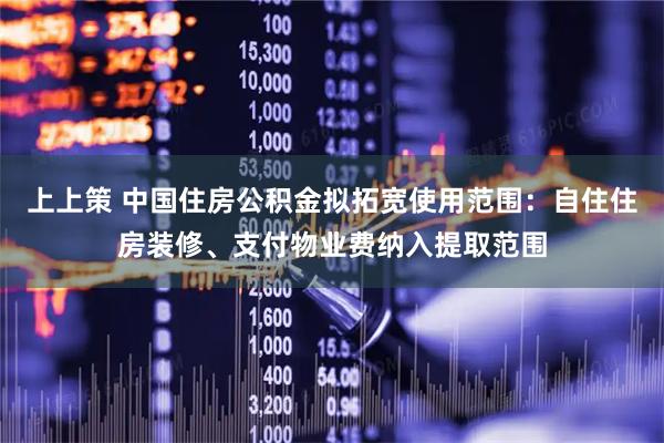 上上策 中国住房公积金拟拓宽使用范围：自住住房装修、支付物业费纳入提取范围